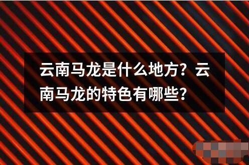 云南馬龍是什么地方？云南馬龍的特色有哪些？